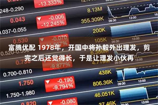 富腾优配 1978年，开国中将孙毅外出理发，剪完之后还觉得长，于是让理发小伙再