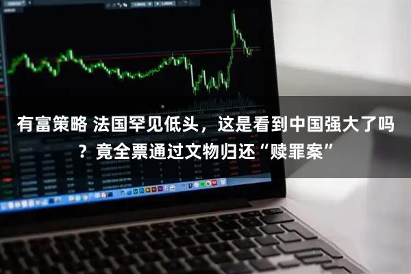 有富策略 法国罕见低头，这是看到中国强大了吗？竟全票通过文物归还“赎罪案”