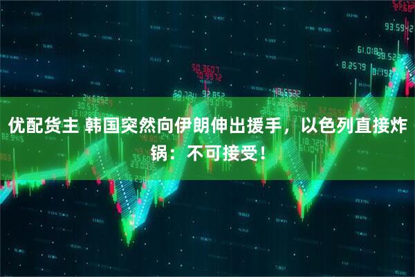 优配货主 韩国突然向伊朗伸出援手,以色列直接炸锅:不可接受!