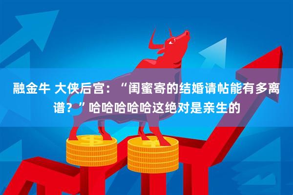 融金牛 大侠后宫：“闺蜜寄的结婚请帖能有多离谱？”哈哈哈哈哈这绝对是亲生的