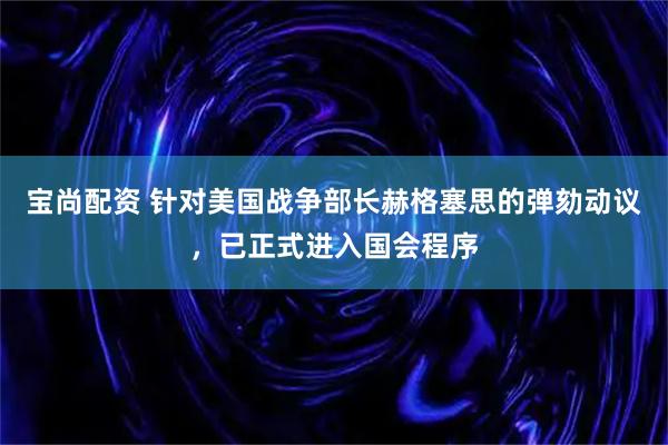 宝尚配资 针对美国战争部长赫格塞思的弹劾动议,已正式进入国会程序