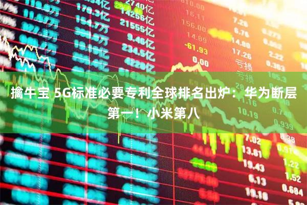 擒牛宝 5G标准必要专利全球排名出炉：华为断层第一！小米第八