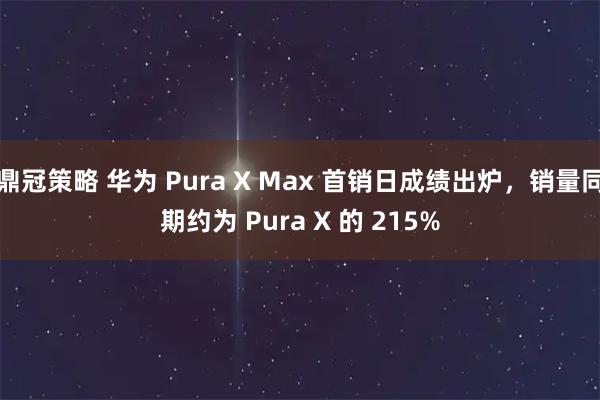 鼎冠策略 华为 Pura X Max 首销日成绩出炉，销量同期约为 Pura X 的 215%