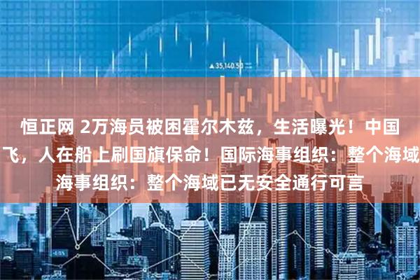 恒正网 2万海员被困霍尔木兹，生活曝光！中国船员：战机在空中飞，人在船上刷国旗保命！国际海事组织：整个海域已无安全通行可言
