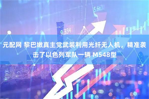 元配网 黎巴嫩真主党武装利用光纤无人机，精准袭击了以色列军队一辆 M548型