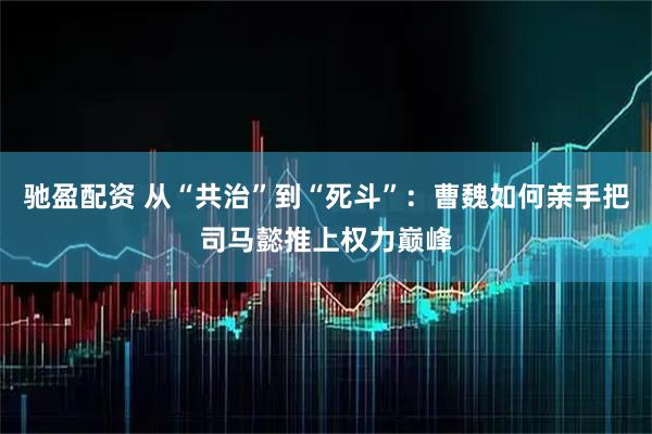 驰盈配资 从“共治”到“死斗”：曹魏如何亲手把司马懿推上权力巅峰