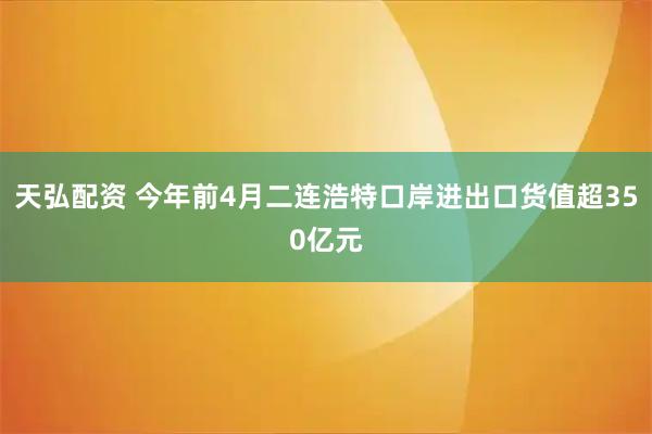 天弘配资 今年前4月二连浩特口岸进出口货值超350亿元