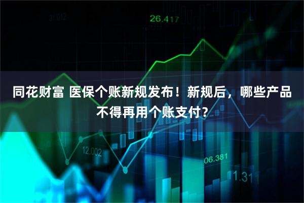 同花财富 医保个账新规发布！新规后，哪些产品不得再用个账支付？