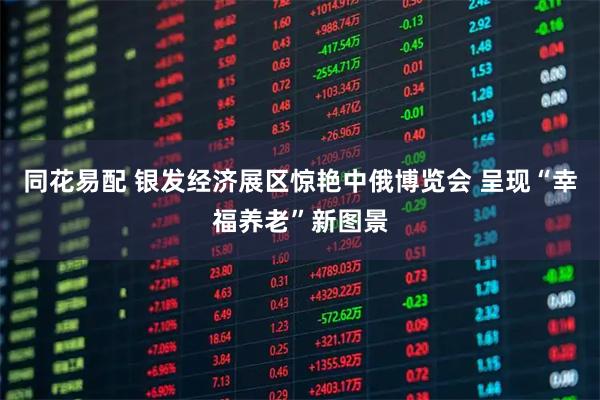 同花易配 银发经济展区惊艳中俄博览会 呈现“幸福养老”新图景