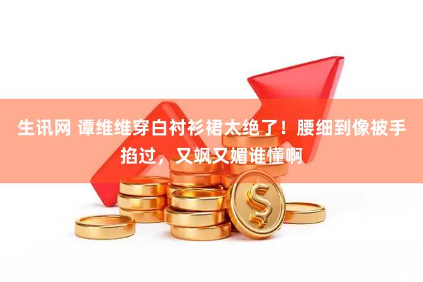 生讯网 谭维维穿白衬衫裙太绝了！腰细到像被手掐过，又飒又媚谁懂啊