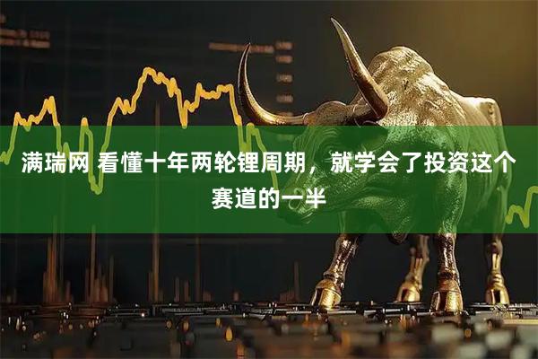 满瑞网 看懂十年两轮锂周期，就学会了投资这个赛道的一半