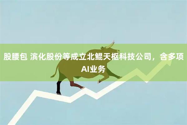 股腰包 滨化股份等成立北鲲天枢科技公司，含多项AI业务