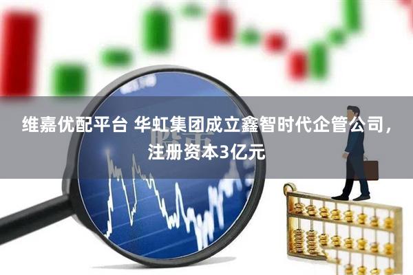 维嘉优配平台 华虹集团成立鑫智时代企管公司，注册资本3亿元