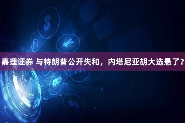 嘉理证券 与特朗普公开失和，内塔尼亚胡大选悬了？