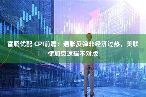 富腾优配 CPI前瞻：通胀反弹非经济过热，美联储加息逻辑不对版