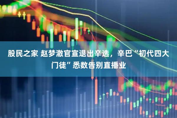 股民之家 赵梦澈官宣退出辛选，辛巴“初代四大门徒”悉数告别直播业