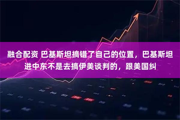 融合配资 巴基斯坦搞错了自己的位置，巴基斯坦进中东不是去搞伊美谈判的，跟美国纠