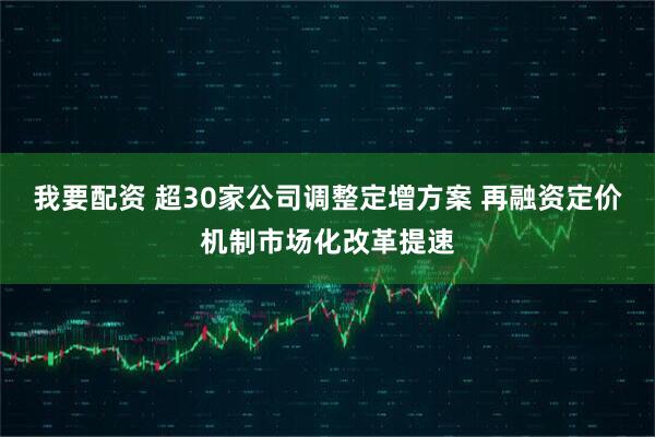 我要配资 超30家公司调整定增方案 再融资定价机制市场化改革提速