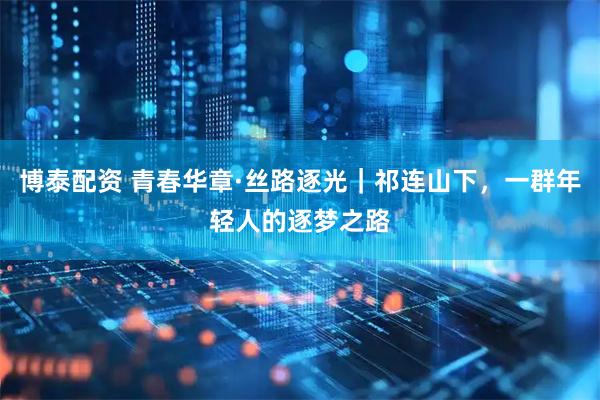 博泰配资 青春华章·丝路逐光｜祁连山下，一群年轻人的逐梦之路