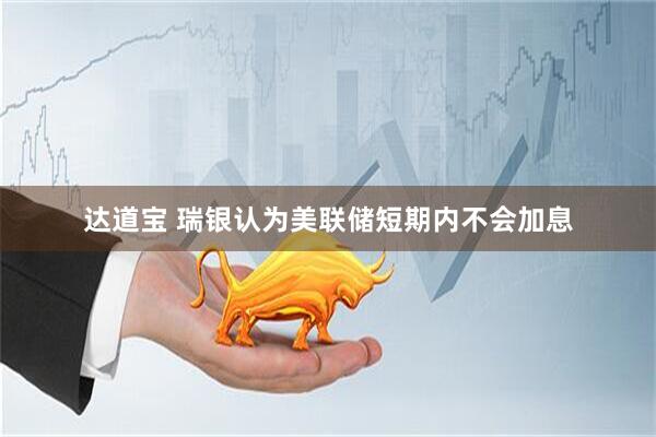 达道宝 瑞银认为美联储短期内不会加息