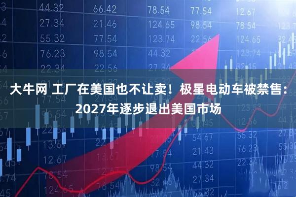 大牛网 工厂在美国也不让卖！极星电动车被禁售：2027年逐步退出美国市场