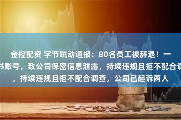 金控配资 字节跳动通报：80名员工被辞退！一人长期向同行出借飞书账号，致公司保密信息泄露，持续违规且拒不配合调查，公司已起诉两人