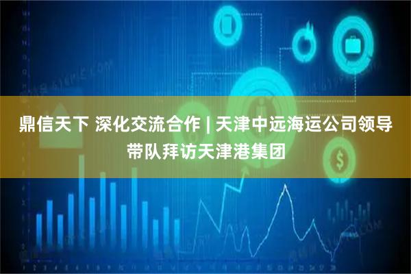 鼎信天下 深化交流合作 | 天津中远海运公司领导带队拜访天津港集团