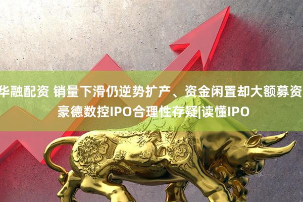 华融配资 销量下滑仍逆势扩产、资金闲置却大额募资: 豪德数控IPO合理性存疑|读懂IPO
