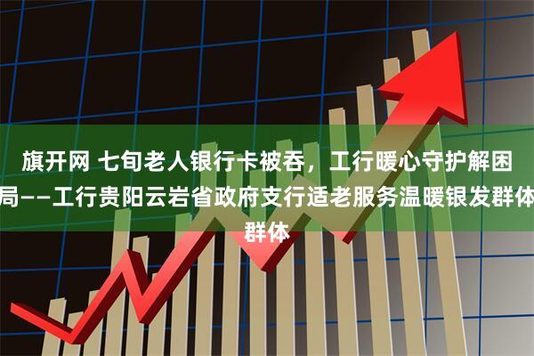 旗开网 七旬老人银行卡被吞，工行暖心守护解困局——工行贵阳云岩省政府支行适老服务温暖银发群体