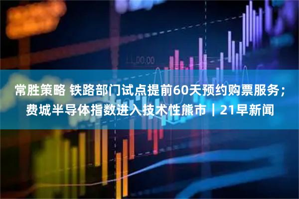 常胜策略 铁路部门试点提前60天预约购票服务；费城半导体指数进入技术性熊市｜21早新闻