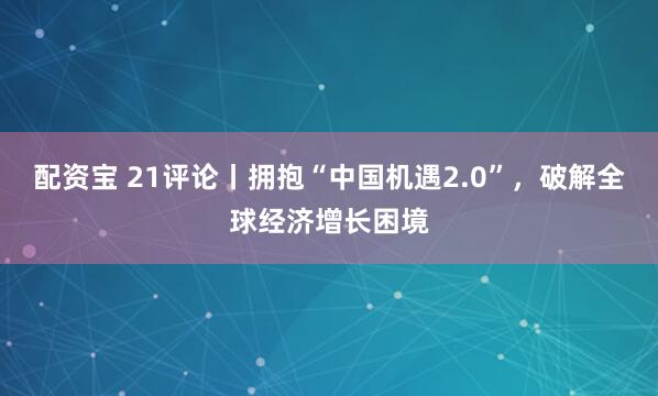 配资宝 21评论丨拥抱“中国机遇2.0”，破解全球经济增长困境