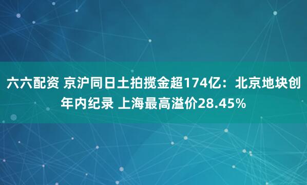 六六配资 京沪同日土拍揽金超174亿：北京地块创年内纪录 上海最高溢价28.45%