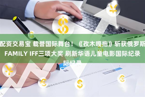 配资交易宝 载誉国际舞台!《孜木嘎拖》斩获俄罗斯FAMILY IFF三项大奖 刷新华语儿童电影国际纪录