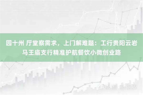 园十州 厅堂察需求，上门解难题：工行贵阳云岩马王庙支行精准护航餐饮小微创业路