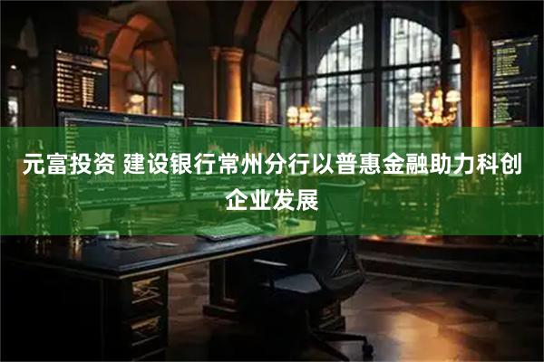 元富投资 建设银行常州分行以普惠金融助力科创企业发展
